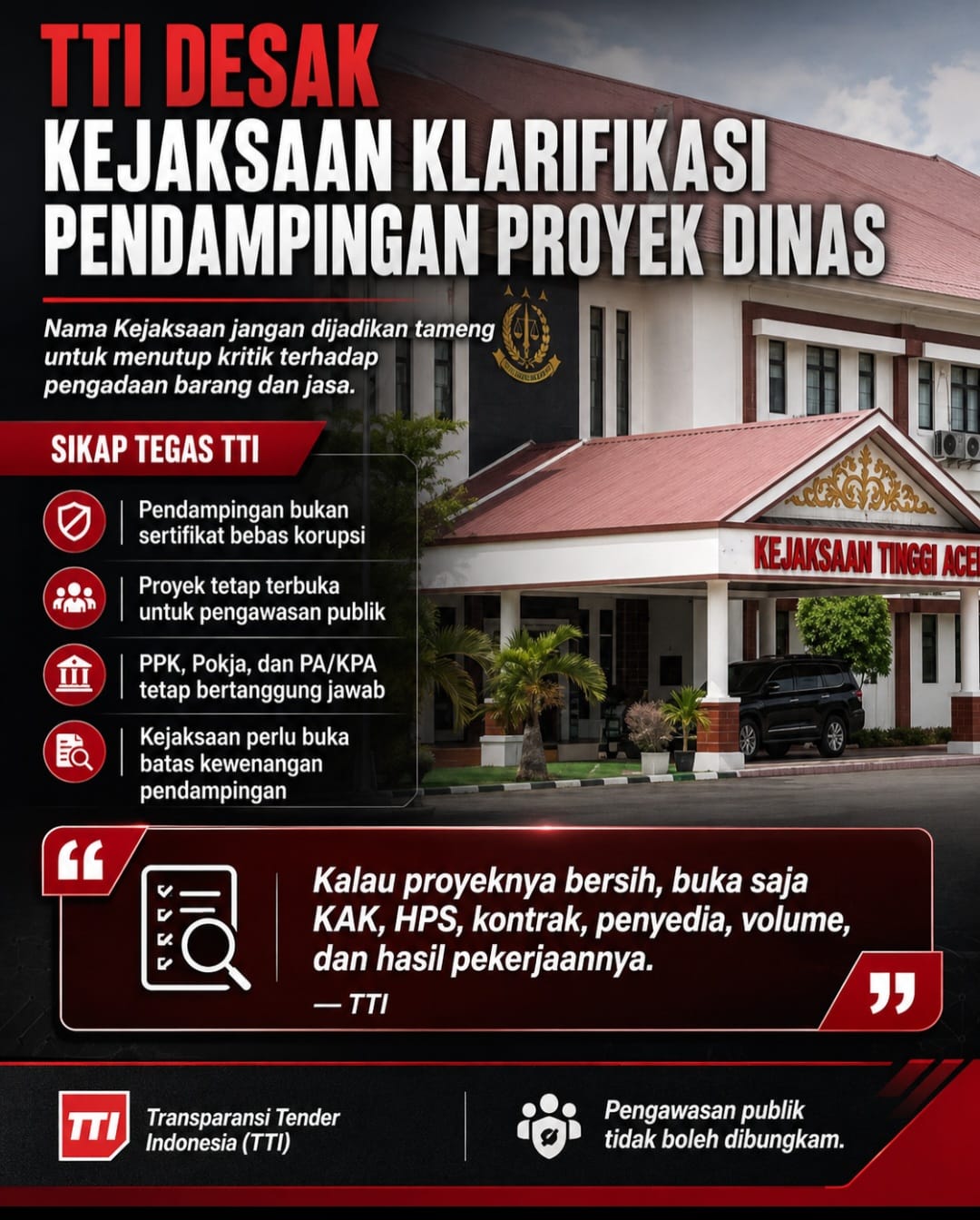 Transparansi Tender Indonesia (TTI) mendesak Kejaksaan Tinggi Aceh dan seluruh Kejaksaan Negeri di Aceh memberikan klarifikasi terbuka mengenai peran, batas kewenangan, serta ruang lingkup pendampingan terhadap kegiatan dan proyek yang dilaksanakan dinas-dinas pemerintah.